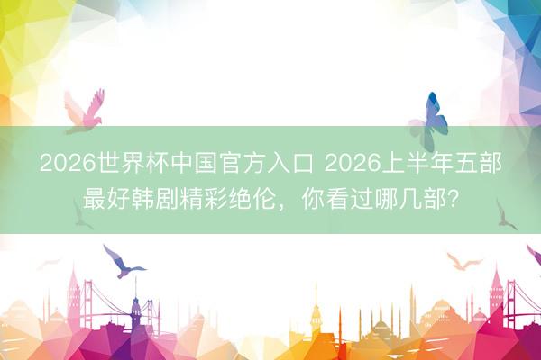 2026世界杯中国官方入口 2026上半年五部最好韩剧精彩绝伦，你看过哪几部？