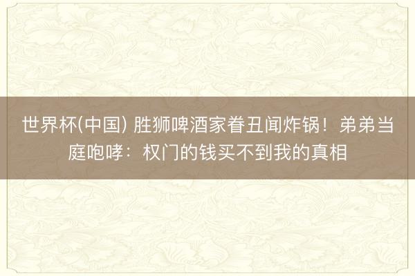 世界杯(中国) 胜狮啤酒家眷丑闻炸锅！弟弟当庭咆哮：权门的钱买不到我的真相
