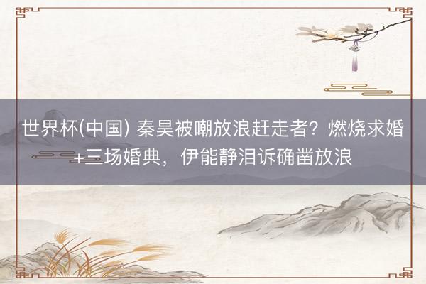 世界杯(中国) 秦昊被嘲放浪赶走者？燃烧求婚+三场婚典，伊能静泪诉确凿放浪