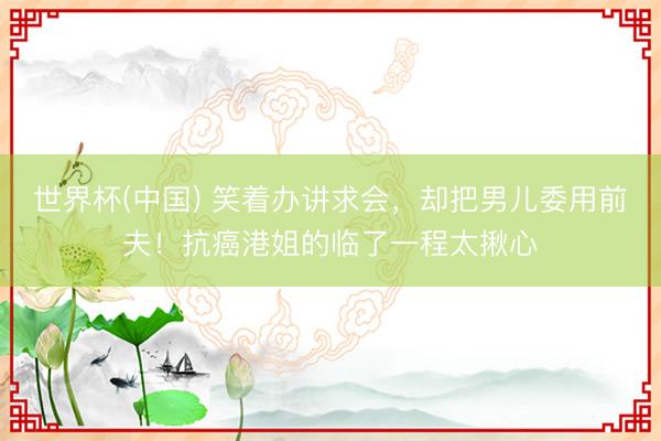 世界杯(中国) 笑着办讲求会,却把男儿委用前夫!抗癌港姐的临了一程太揪心