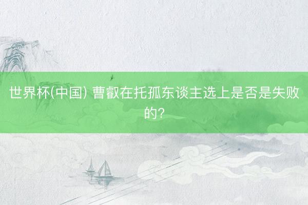 世界杯(中国) 曹叡在托孤东谈主选上是否是失败的?
