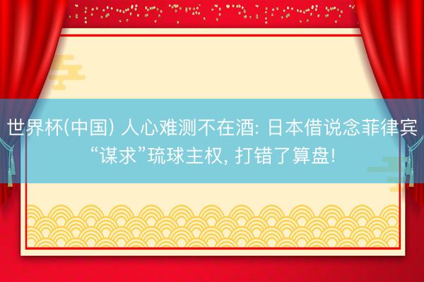 世界杯(中国) 人心难测不在酒: 日本借说念菲律宾“谋求”琉球主权， 打错了算盘!