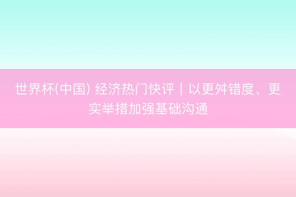 世界杯(中国) 经济热门快评｜以更舛错度、更实举措加强基础沟通