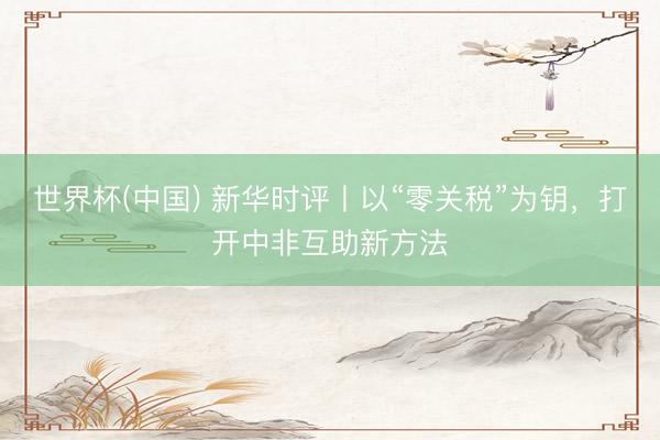 世界杯(中国) 新华时评丨以“零关税”为钥,打开中非互助新方法