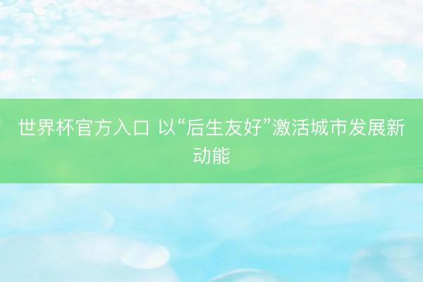 世界杯官方入口 以“后生友好”激活城市发展新动能