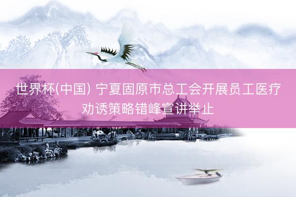 世界杯(中国) 宁夏固原市总工会开展员工医疗劝诱策略错峰宣讲举止