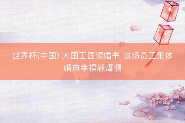 世界杯(中国) 大国工匠读婚书 这场员工集体婚典幸福感爆棚