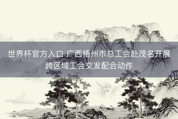 世界杯官方入口 广西梧州市总工会赴茂名开展跨区域工会交发配合动作