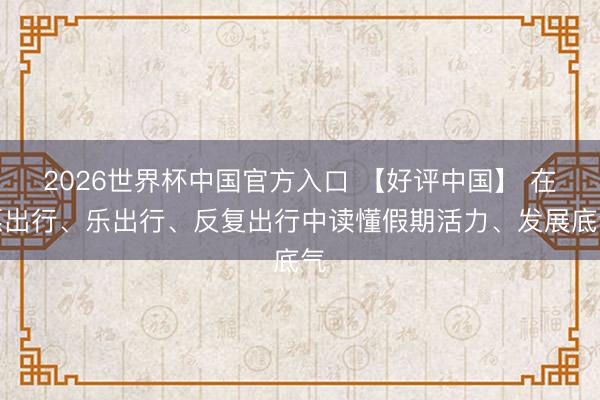 2026世界杯中国官方入口 【好评中国】 在愿出行、乐出行、反复出行中读懂假期活力、发展底气