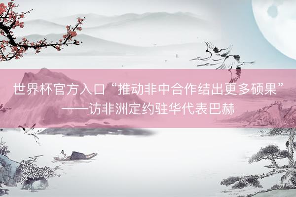 世界杯官方入口 “推动非中合作结出更多硕果”——访非洲定约驻华代表巴赫