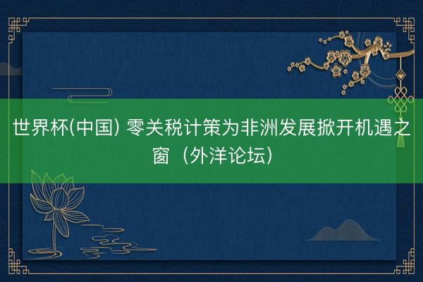 世界杯(中国) 零关税计策为非洲发展掀开机遇之窗（外洋论坛）