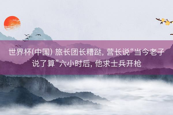 世界杯(中国) 旅长团长糟跶， 营长说“当今老子说了算”六小时后， 他求士兵开枪