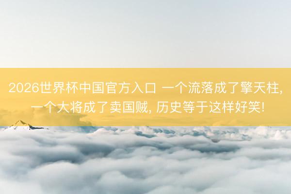 2026世界杯中国官方入口 一个流落成了擎天柱， 一个大将成了卖国贼， 历史等于这样好笑!