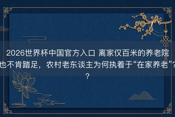 2026世界杯中国官方入口 离家仅百米的养老院也不肯踏足，农村老东谈主为何执着于“在家养老”？