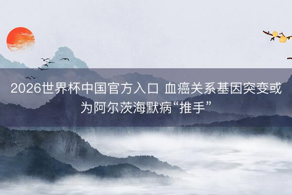 2026世界杯中国官方入口 血癌关系基因突变或为阿尔茨海默病“推手”