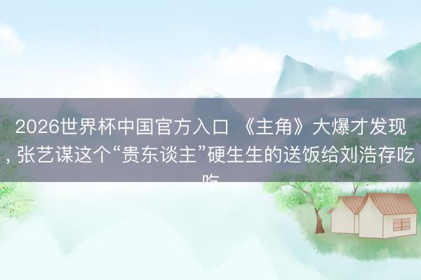 2026世界杯中国官方入口 《主角》大爆才发现， 张艺谋这个“贵东谈主”硬生生的送饭给刘浩存吃