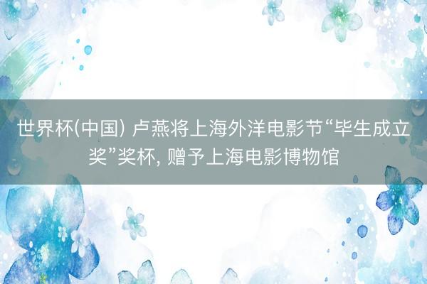 世界杯(中国) 卢燕将上海外洋电影节“毕生成立奖”奖杯， 赠予上海电影博物馆