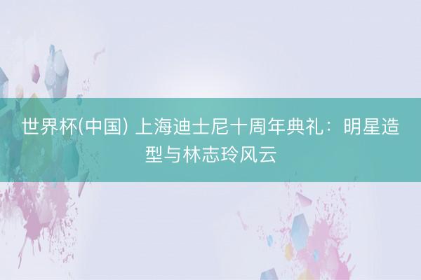 世界杯(中国) 上海迪士尼十周年典礼：明星造型与林志玲风云
