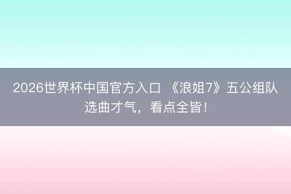 2026世界杯中国官方入口 《浪姐7》五公组队选曲才气，看点全皆！