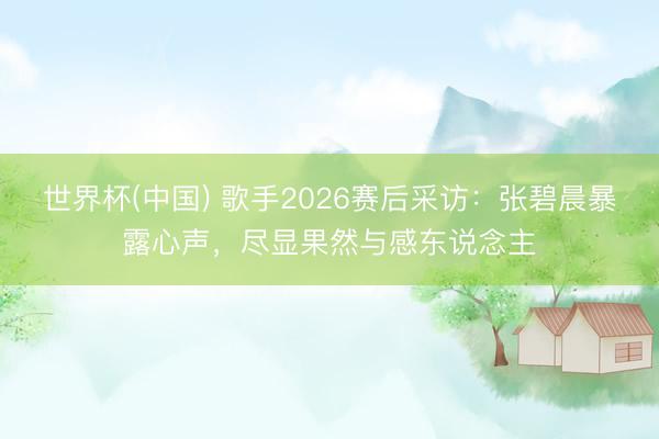 世界杯(中国) 歌手2026赛后采访：张碧晨暴露心声，尽显果然与感东说念主