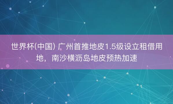 世界杯(中国) 广州首推地皮1.5级设立租借用地，南沙横沥岛地皮预热加速