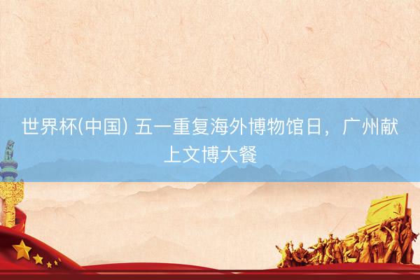 世界杯(中国) 五一重复海外博物馆日，广州献上文博大餐