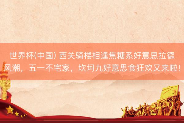 世界杯(中国) 西关骑楼相逢焦糖系好意思拉德风潮，五一不宅家，坎坷九好意思食狂欢又来啦！