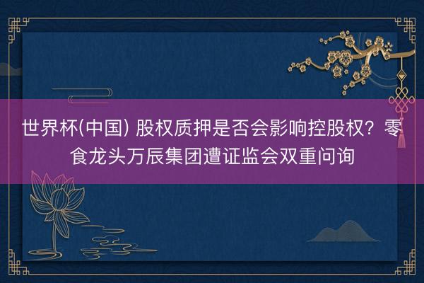 世界杯(中国) 股权质押是否会影响控股权？零食龙头万辰集团遭证监会双重问询
