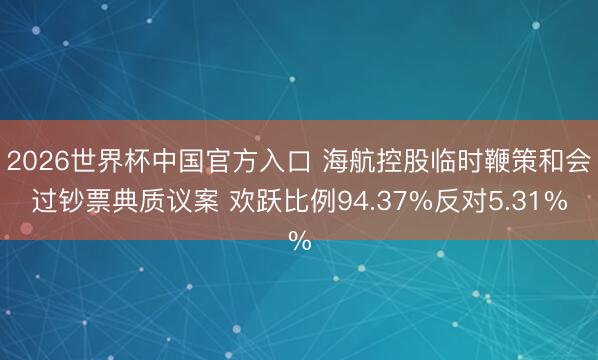 2026世界杯中国官方入口 海航控股临时鞭策和会过钞票典质议案 欢跃比例94.37%反对5.31%
