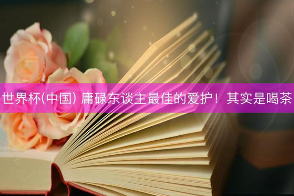 世界杯(中国) 庸碌东谈主最佳的爱护!其实是喝茶